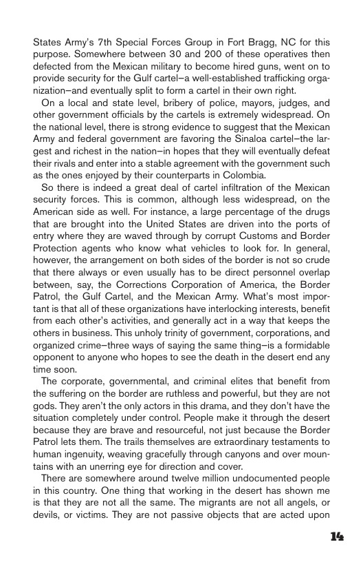 States Army’s 7th Special Forces Group in Fort Bragg, NC for this purpose. Somewhere between 30 and 200 of these operatives then defected from the Mexican military to become hired guns, went on to provide security for the Guif cartel-a well-established trafficking orga- nization—and eventually split to form a cartel in their own right.  On a local and state level, bribery of police, mayors, judges, and other government offcials by the cartels is extremely widespread. On the national level, there is strong evidence to suggest that the Mexican Amy and federal government are favoring the Sinaloa cartel-the lar- gest and richest in the nation—in hopes that they will eventually defeat their rivals and enter into a stable agreement with the government such as the ones enjoyed by their counterparts in Colombia.  So there is indeed a great deal of cartel infiltration of the Mexican security forces. This is common, although less widespread, on the American side as well. For instance, a large percentage of the drugs that are brought into the United States are driven into the ports of entry where they are waved through by corrupt Customs and Border Protection agents who know what vehicles to look for. In general, however, the arrangement on both sides of the border is not so crude that there always or even usually has to be direct personnel overlap between, say, the Corrections Corporation of America, the Border Patrol, the Gulf Cartel, and the Mexican Amy. What’s most impor- tantis that all of these organizations have interlocking interests, benefit from each other’s activities, and generally act in a way that keeps the others in business. This unholy trinity of government, corporations, and organized crime~three ways of saying the same thing-is a formidable opponent to anyone who hopes to see the death in the desert end any time soon,  The corporate, governmental, and criminal elites that benefit from the suffering on the border are ruthless and powerful, but they are not gods. They aren’t the only actors in this drama, and they don’t have the situation completely under control. People make it through the desert because they are brave and resourceful, not just because the Border Patrol lets them. The trails themselves are extraordinary testaments to human ingenuity, weaving gracefully through canyons and over moun- tains with an unerring eye for direction and cover.  There are somewhere around twelve million undocumented people in this country. One thing that working in the desert has shown me is that they are not all the same. The migrants are not all angels, or devils, or victims. They are not passive objects that are acted upon  14 
